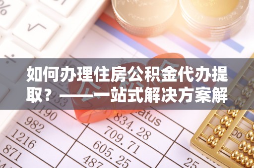 城北如何办理住房公积金代办提取？——一站式解决方案解析