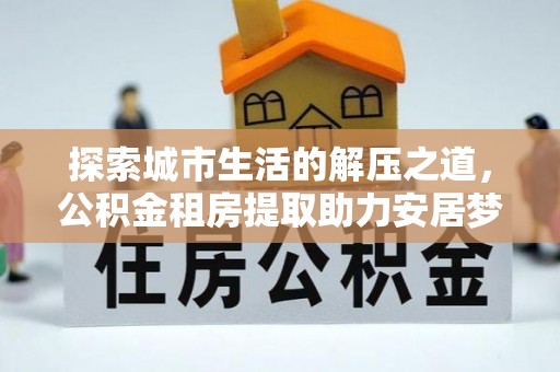 城北探索城市生活的解压之道，公积金租房提取助力安居梦想