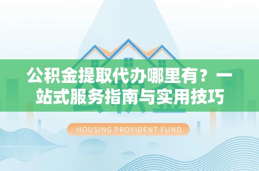 城北公积金提取代办哪里有？一站式服务指南与实用技巧