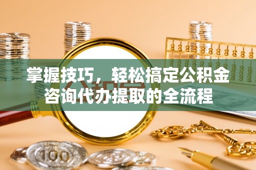 城北掌握技巧，轻松搞定公积金咨询代办提取的全流程