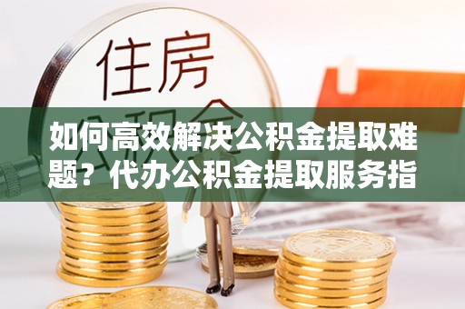 城北如何高效解决公积金提取难题？代办公积金提取服务指南
